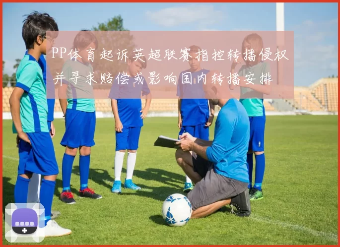 PP体育起诉英超联赛指控转播侵权并寻求赔偿或影响国内转播安排