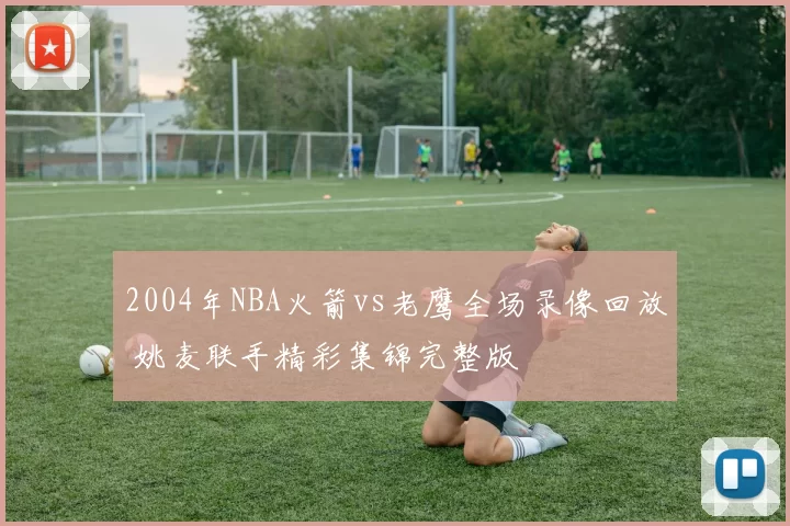 2004年NBA火箭vs老鹰全场录像回放 姚麦联手精彩集锦完整版