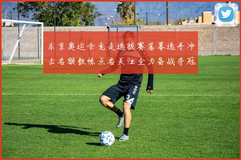 东京奥运会竞走选拔赛落幕选手冲击名额教练点名关注全力备战夺冠