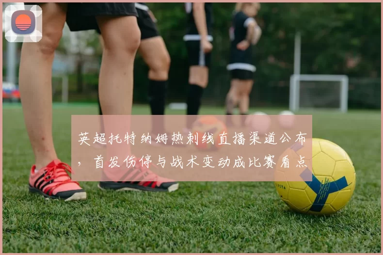 英超托特纳姆热刺线直播渠道公布，首发伤停与战术变动成比赛看点