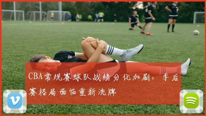 CBA常规赛球队战绩分化加剧，季后赛格局面临重新洗牌