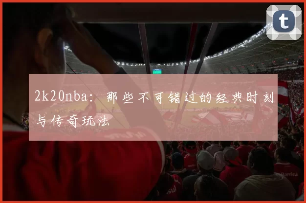 2k20nba：那些不可错过的经典时刻与传奇玩法