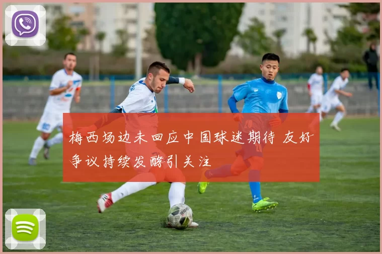 梅西场边未回应中国球迷期待 友好争议持续发酵引关注