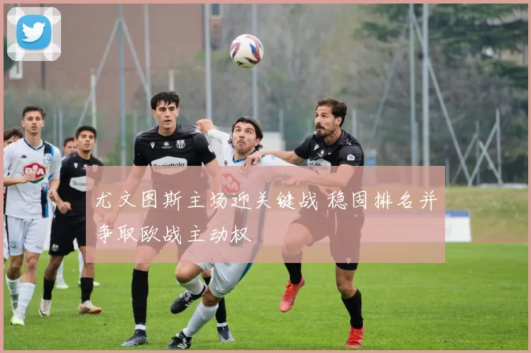 尤文图斯主场迎关键战 稳固排名并争取欧战主动权