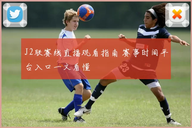 J2联赛线直播观看指南 赛事时间平台入口一文看懂