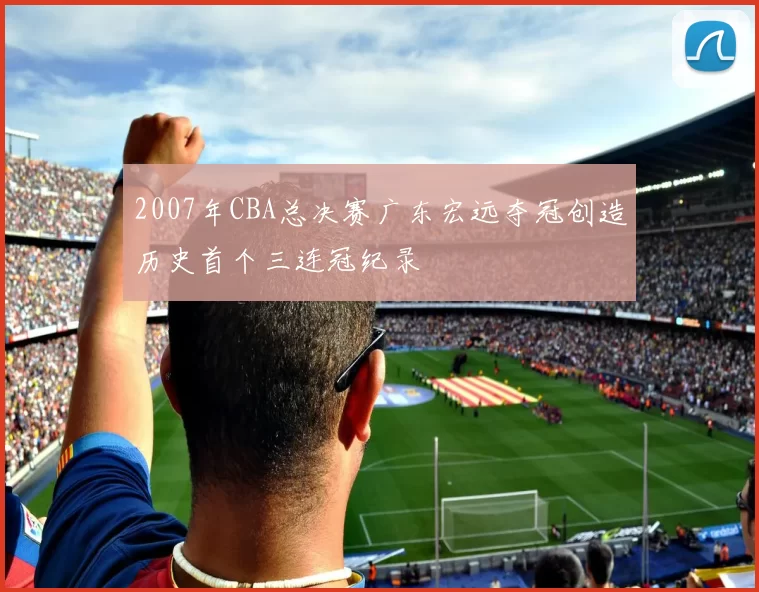 2007年CBA总决赛广东宏远夺冠创造历史首个三连冠纪录