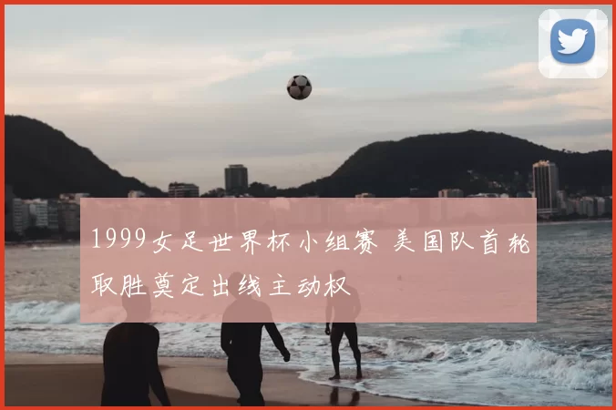 1999女足世界杯小组赛 美国队首轮取胜奠定出线主动权