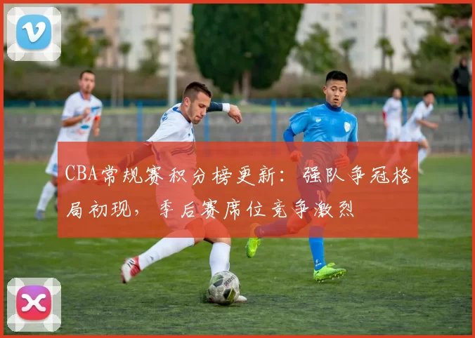 CBA常规赛积分榜更新：强队争冠格局初现，季后赛席位竞争激烈