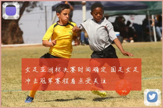 女足亚洲杯决赛时间确定 国足女足冲击冠军赛程看点受关注