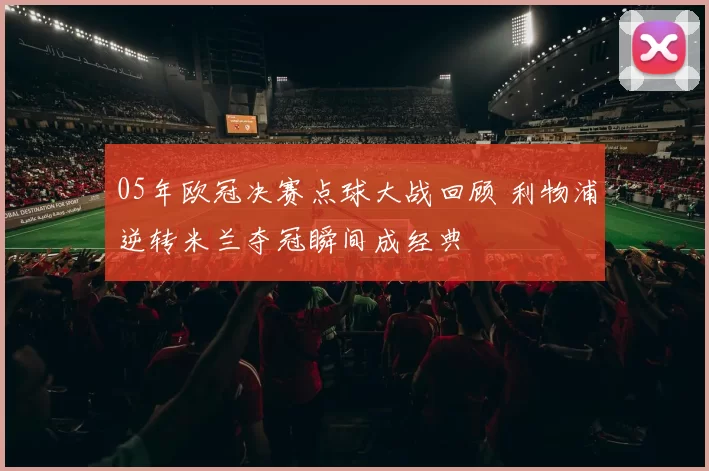 05年欧冠决赛点球大战回顾 利物浦逆转米兰夺冠瞬间成经典