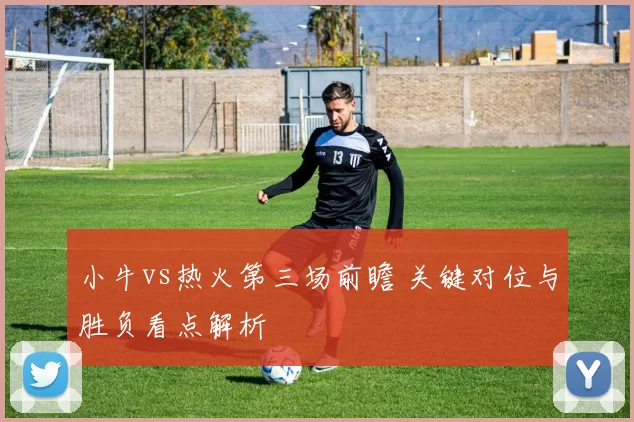 小牛vs热火第三场前瞻 关键对位与胜负看点解析