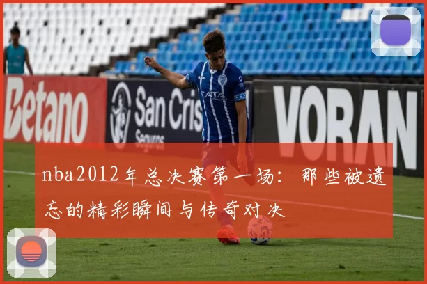 nba2012年总决赛第一场：那些被遗忘的精彩瞬间与传奇对决