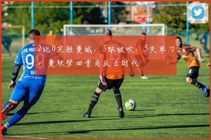 2比0完胜曼城，3球被吹，5失单刀，曼联梦回索肖反击时代