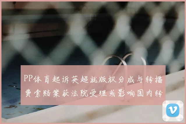 PP体育起诉英超就版权分成与转播费索赔案获法院受理或影响国内转播合作