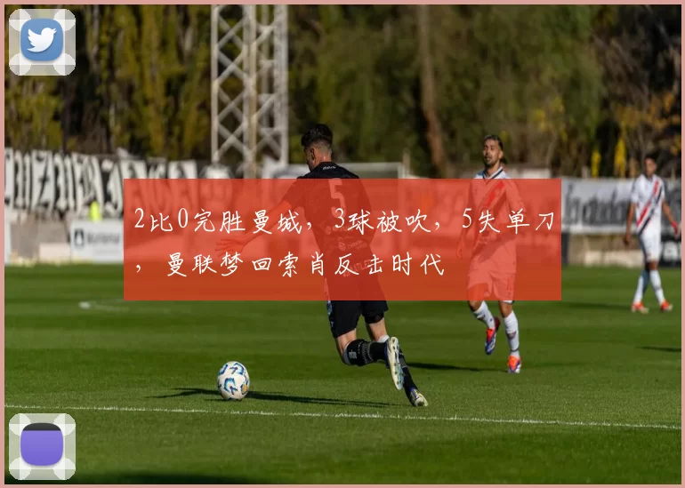 2比0完胜曼城，3球被吹，5失单刀，曼联梦回索肖反击时代