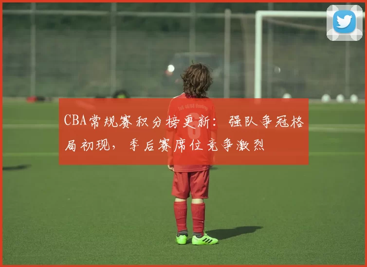 CBA常规赛积分榜更新：强队争冠格局初现，季后赛席位竞争激烈