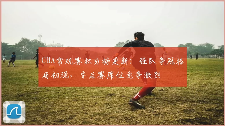 CBA常规赛积分榜更新：强队争冠格局初现，季后赛席位竞争激烈