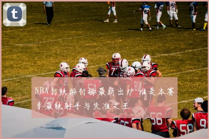 NBA打铁排行榜最新出炉 谁是本赛季最铁射手与失准之王