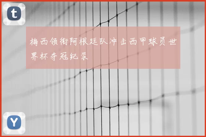 梅西领衔阿根廷队冲击西甲球员世界杯夺冠纪录