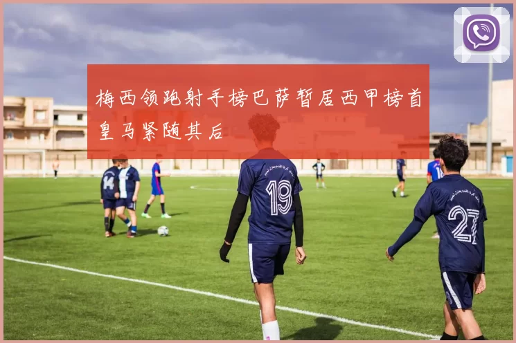 梅西领跑射手榜巴萨暂居西甲榜首皇马紧随其后