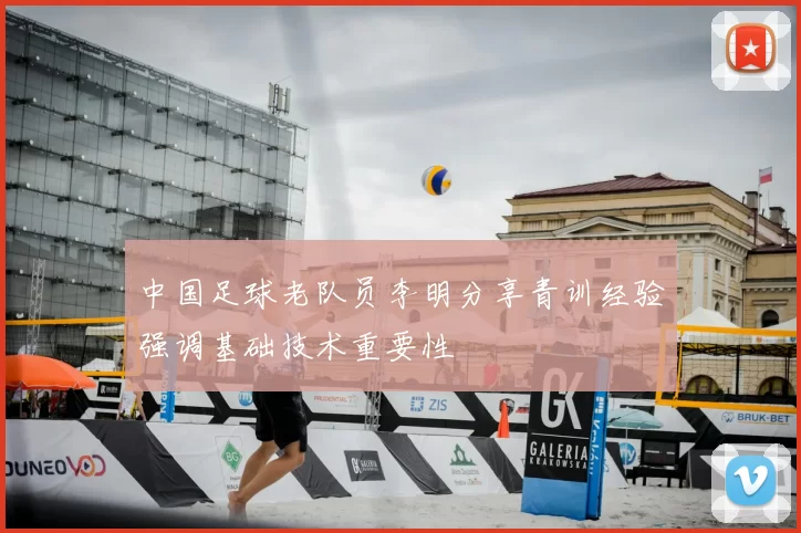 中国足球老队员李明分享青训经验强调基础技术重要性