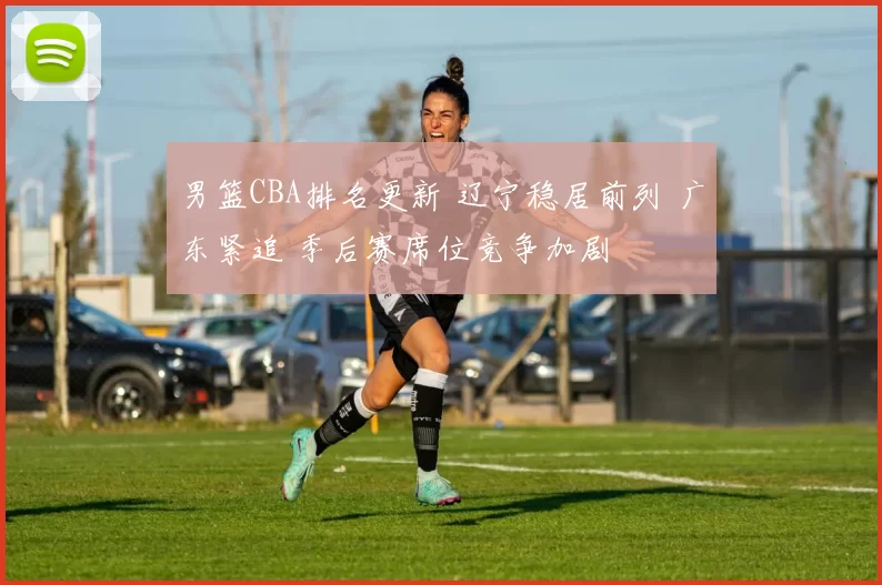 男篮CBA排名更新 辽宁稳居前列 广东紧追 季后赛席位竞争加剧