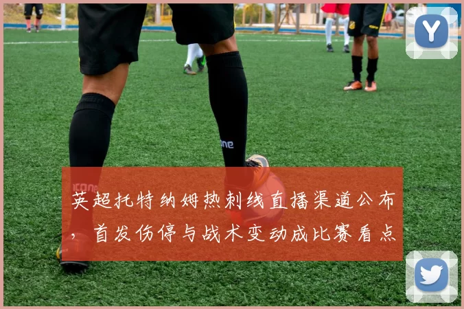 英超托特纳姆热刺线直播渠道公布，首发伤停与战术变动成比赛看点