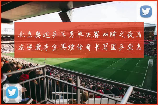 北京奥运乒乓男单决赛回眸之夜马龙逆袭夺金再续传奇书写国乒荣光