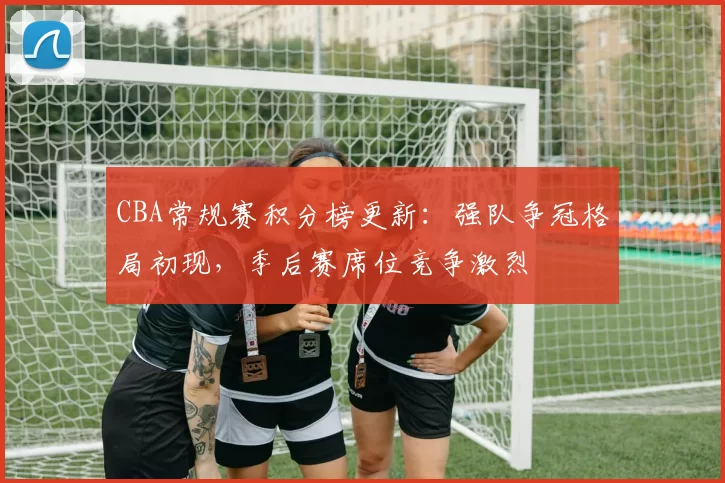 CBA常规赛积分榜更新：强队争冠格局初现，季后赛席位竞争激烈