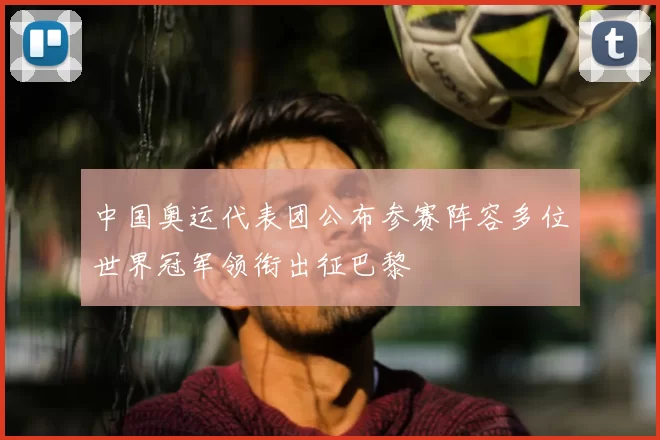 中国奥运代表团公布参赛阵容多位世界冠军领衔出征巴黎