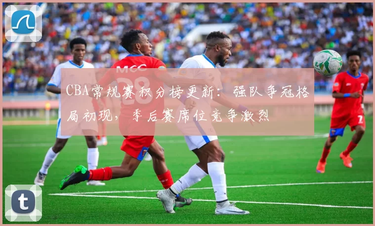 CBA常规赛积分榜更新：强队争冠格局初现，季后赛席位竞争激烈