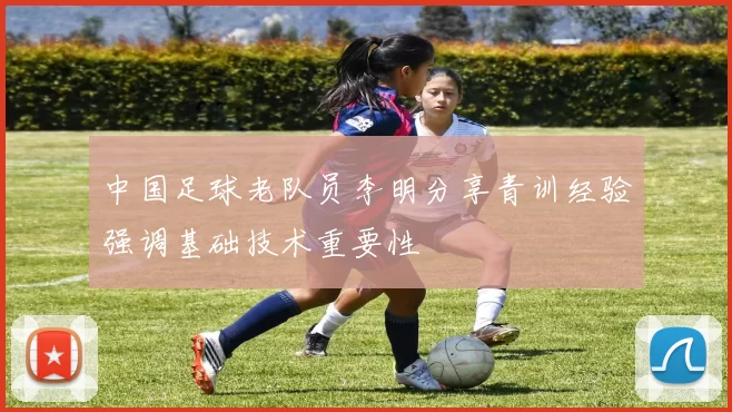 中国足球老队员李明分享青训经验强调基础技术重要性