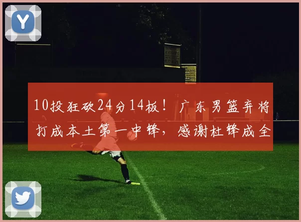 10投狂砍24分14板！广东男篮弃将打成本土第一中锋，感谢杜锋成全