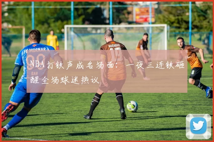 NBA打铁声成名场面：一夜三连铁砸醒全场球迷热议