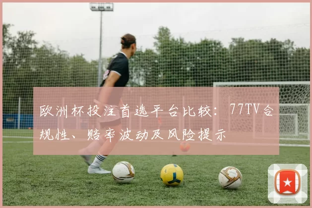 欧洲杯投注首选平台比较：77TV合规性、赔率波动及风险提示
