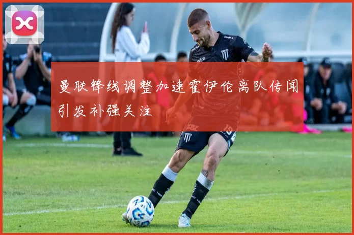 曼联锋线调整加速霍伊伦离队传闻引发补强关注