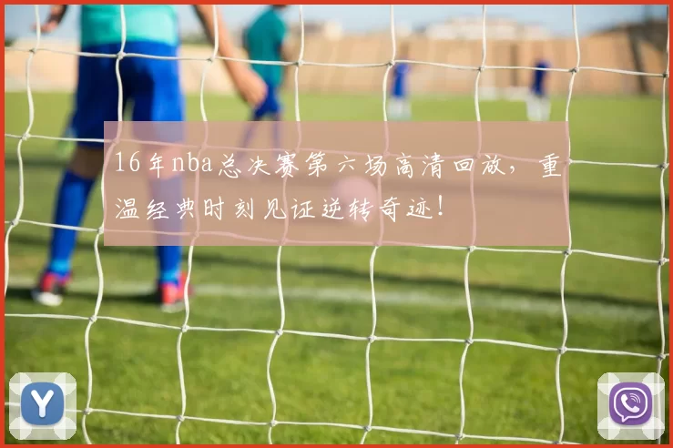 16年nba总决赛第六场高清回放，重温经典时刻见证逆转奇迹！