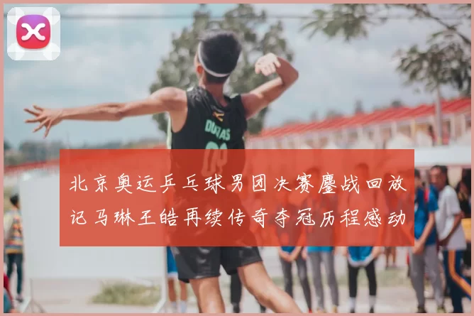北京奥运乒乓球男团决赛鏖战回放记马琳王皓再续传奇夺冠历程感动