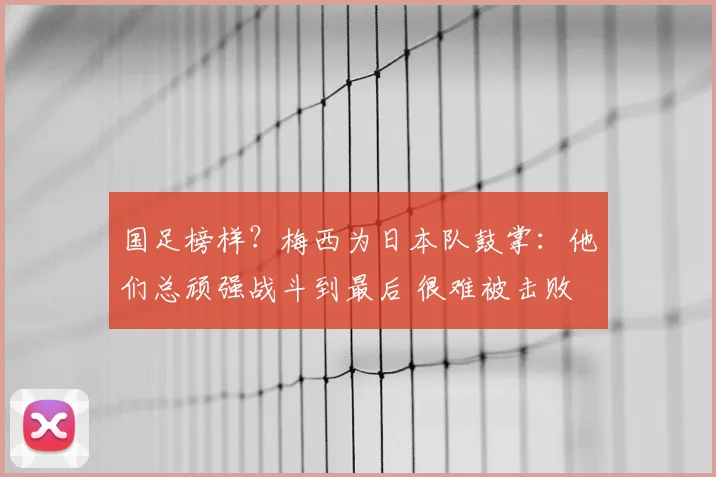 国足榜样?梅西为日本队鼓掌:他们总顽强战斗到最后 很难被击败