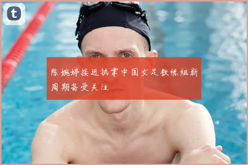 陈婉婷接近执掌中国女足教练组新周期备受关注