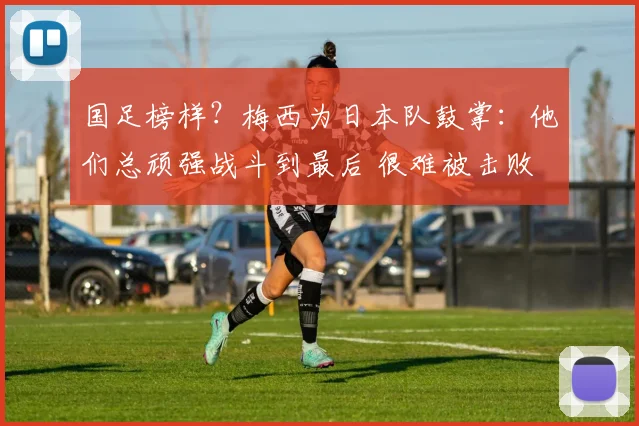 国足榜样?梅西为日本队鼓掌:他们总顽强战斗到最后 很难被击败