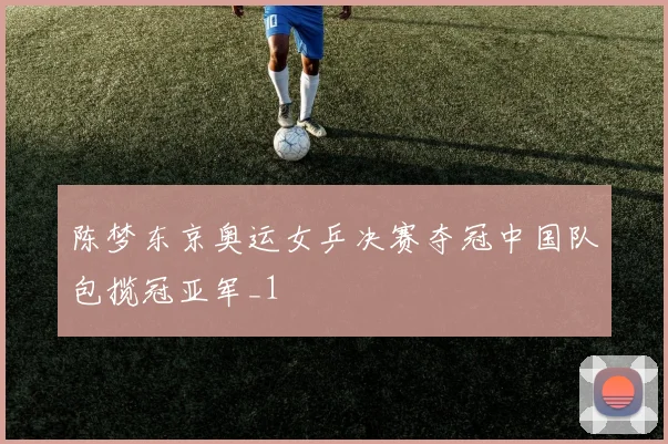 陈梦东京奥运女乒决赛夺冠中国队包揽冠亚军_1
