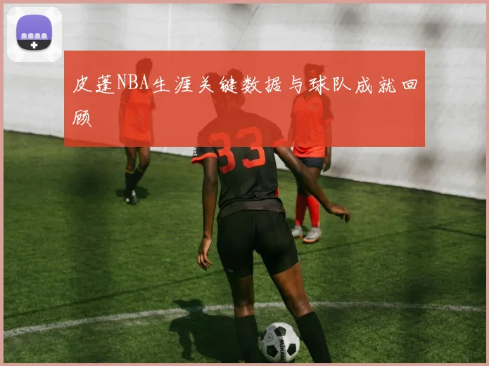 皮蓬NBA生涯关键数据与球队成就回顾