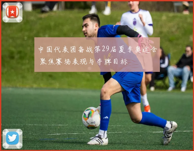 中国代表团备战第29届夏季奥运会 聚焦赛场表现与夺牌目标