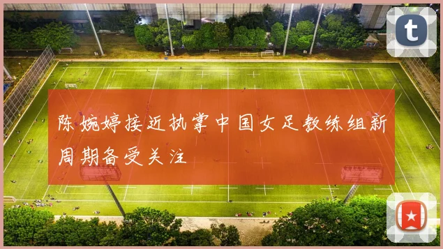 陈婉婷接近执掌中国女足教练组新周期备受关注