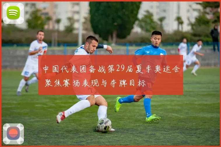 中国代表团备战第29届夏季奥运会 聚焦赛场表现与夺牌目标