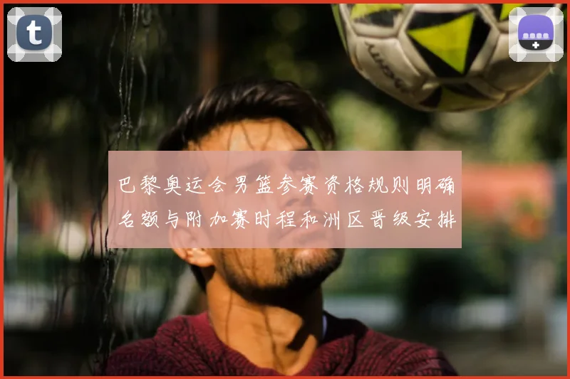 巴黎奥运会男篮参赛资格规则明确名额与附加赛时程和洲区晋级安排