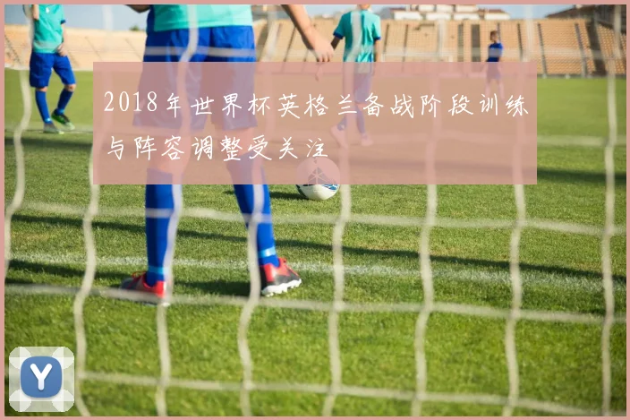 2018年世界杯英格兰备战阶段训练与阵容调整受关注